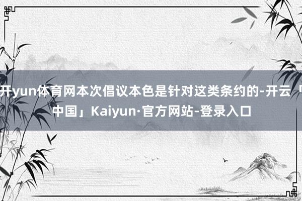 开yun体育网本次倡议本色是针对这类条约的-开云「中国」Kaiyun·官方网站-登录入口