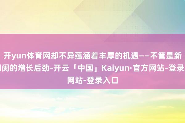 开yun体育网却不异蕴涵着丰厚的机遇——不管是新兴阛阓的增长后劲-开云「中国」Kaiyun·官方网站-登录入口