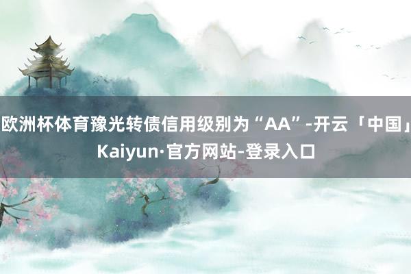 欧洲杯体育豫光转债信用级别为“AA”-开云「中国」Kaiyun·官方网站-登录入口