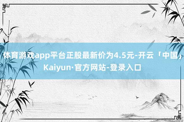 体育游戏app平台正股最新价为4.5元-开云「中国」Kaiyun·官方网站-登录入口