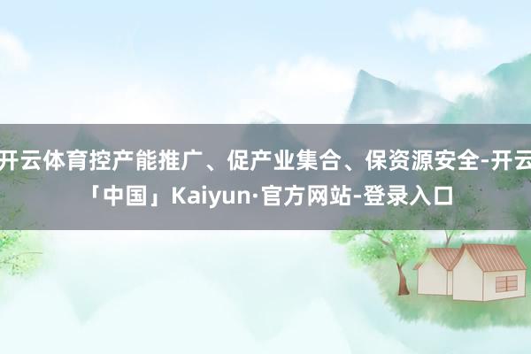 开云体育控产能推广、促产业集合、保资源安全-开云「中国」Kaiyun·官方网站-登录入口