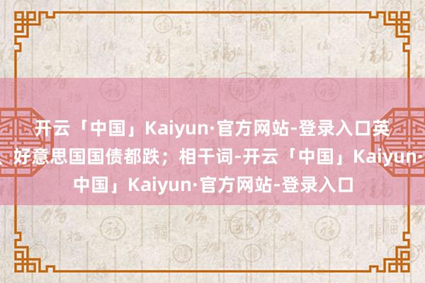 开云「中国」Kaiyun·官方网站-登录入口　　英国国债与德国国债、好意思国国债都跌；相干词-开云「中国」Kaiyun·官方网站-登录入口