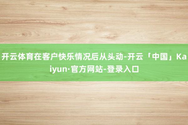 开云体育在客户快乐情况后从头动-开云「中国」Kaiyun·官方网站-登录入口