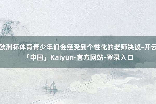 欧洲杯体育青少年们会经受到个性化的老师决议-开云「中国」Kaiyun·官方网站-登录入口