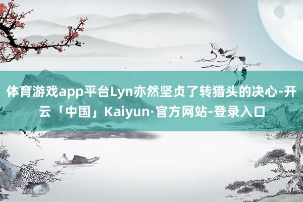 体育游戏app平台Lyn亦然坚贞了转猎头的决心-开云「中国」Kaiyun·官方网站-登录入口