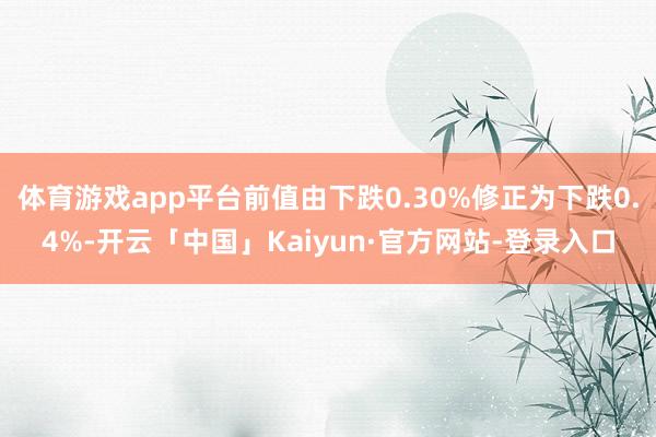 体育游戏app平台前值由下跌0.30%修正为下跌0.4%-开云「中国」Kaiyun·官方网站-登录入口