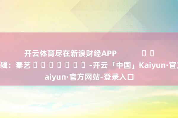 开云体育尽在新浪财经APP            						拖累剪辑：秦艺 							-开云「中国」Kaiyun·官方网站-登录入口