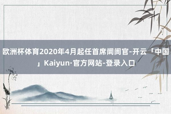 欧洲杯体育2020年4月起任首席阛阓官-开云「中国」Kaiyun·官方网站-登录入口