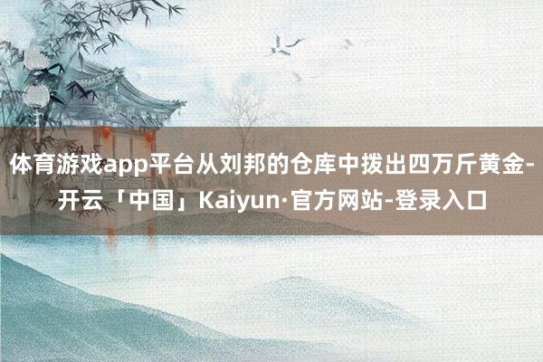 体育游戏app平台从刘邦的仓库中拨出四万斤黄金-开云「中国」Kaiyun·官方网站-登录入口