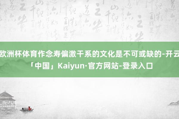 欧洲杯体育作念寿偏激干系的文化是不可或缺的-开云「中国」Kaiyun·官方网站-登录入口