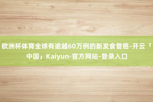 欧洲杯体育全球有逾越60万例的新发食管癌-开云「中国」Kaiyun·官方网站-登录入口