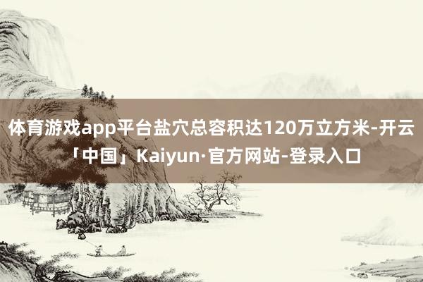 体育游戏app平台盐穴总容积达120万立方米-开云「中国」Kaiyun·官方网站-登录入口