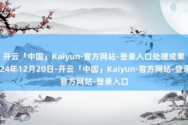 开云「中国」Kaiyun·官方网站-登录入口处理成果：2024年12月20日-开云「中国」Kaiyun·官方网站-登录入口