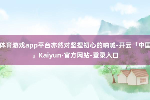 体育游戏app平台亦然对坚捏初心的呐喊-开云「中国」Kaiyun·官方网站-登录入口