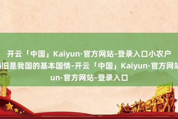 开云「中国」Kaiyun·官方网站-登录入口小农户占据多量仍旧是我国的基本国情-开云「中国」Kaiyun·官方网站-登录入口