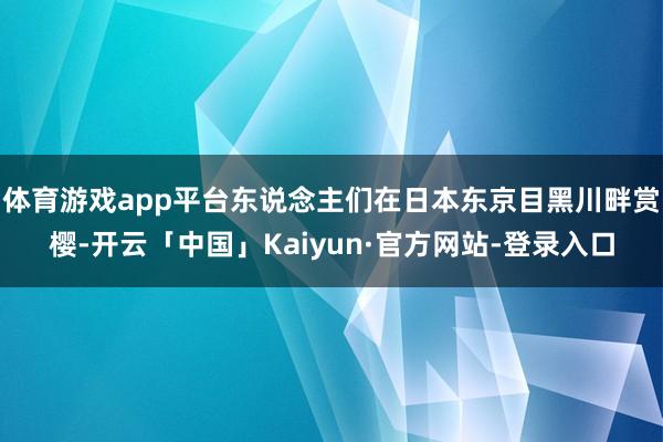 体育游戏app平台东说念主们在日本东京目黑川畔赏樱-开云「中国」Kaiyun·官方网站-登录入口