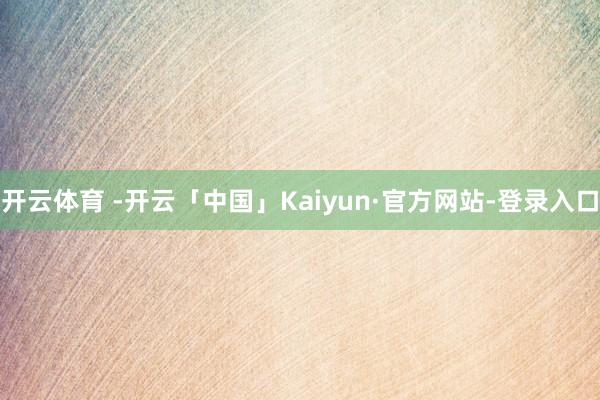开云体育 -开云「中国」Kaiyun·官方网站-登录入口
