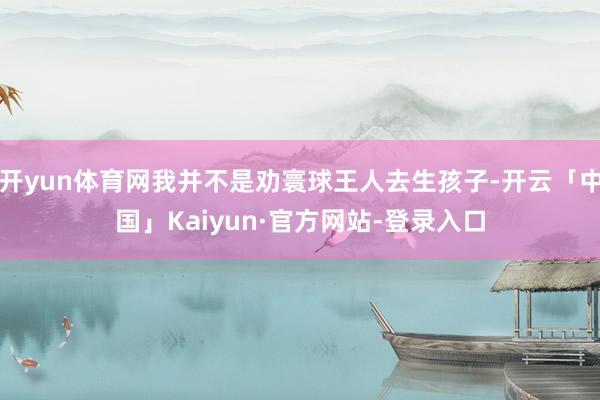 开yun体育网我并不是劝寰球王人去生孩子-开云「中国」Kaiyun·官方网站-登录入口