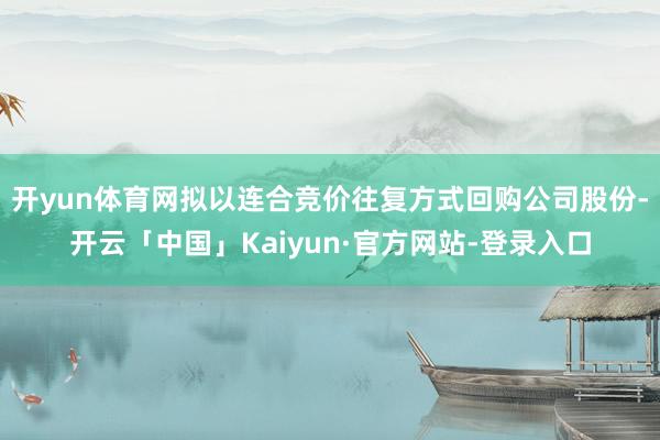 开yun体育网拟以连合竞价往复方式回购公司股份-开云「中国」Kaiyun·官方网站-登录入口