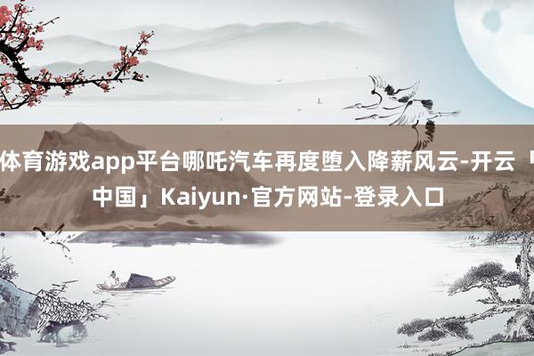 体育游戏app平台哪吒汽车再度堕入降薪风云-开云「中国」Kaiyun·官方网站-登录入口