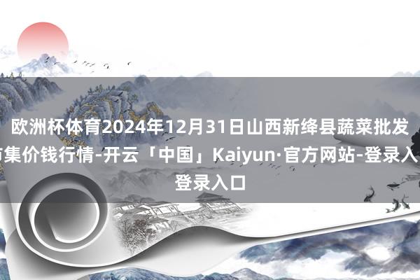 欧洲杯体育2024年12月31日山西新绛县蔬菜批发市集价钱行情-开云「中国」Kaiyun·官方网站-登录入口