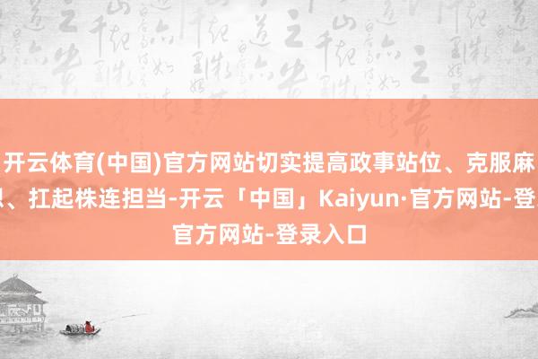 开云体育(中国)官方网站切实提高政事站位、克服麻木想想、扛起株连担当-开云「中国」Kaiyun·官方网站-登录入口