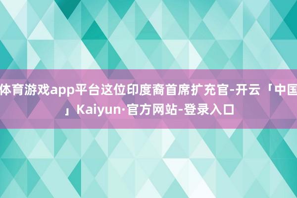 体育游戏app平台这位印度裔首席扩充官-开云「中国」Kaiyun·官方网站-登录入口