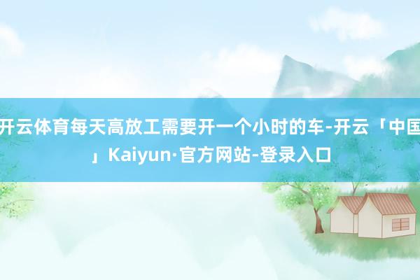 开云体育每天高放工需要开一个小时的车-开云「中国」Kaiyun·官方网站-登录入口