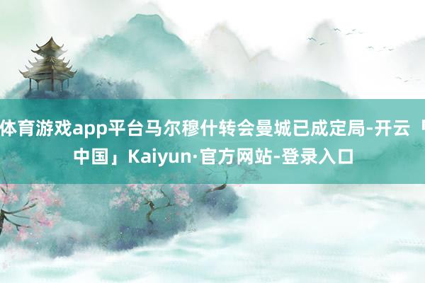 体育游戏app平台马尔穆什转会曼城已成定局-开云「中国」Kaiyun·官方网站-登录入口