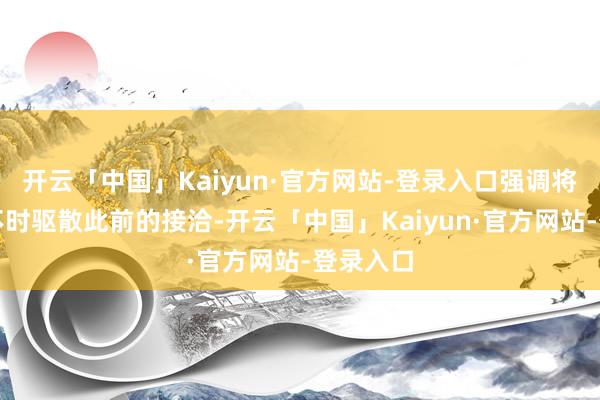 开云「中国」Kaiyun·官方网站-登录入口强调将会计议不时驱散此前的接洽-开云「中国」Kaiyun·官方网站-登录入口