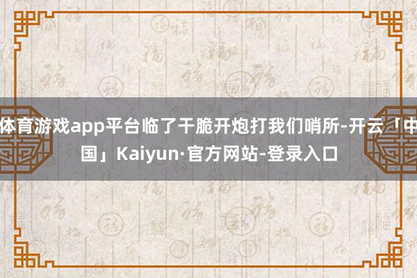 体育游戏app平台临了干脆开炮打我们哨所-开云「中国」Kaiyun·官方网站-登录入口