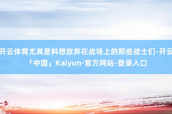 开云体育尤其是料想放弃在战场上的那些战士们-开云「中国」Kaiyun·官方网站-登录入口