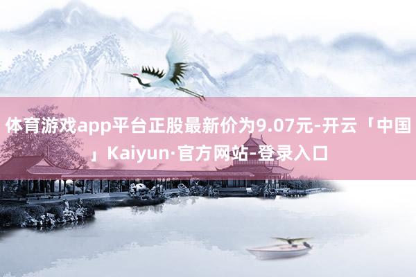 体育游戏app平台正股最新价为9.07元-开云「中国」Kaiyun·官方网站-登录入口