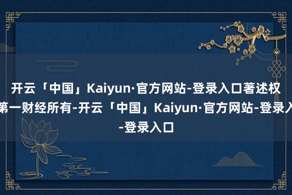开云「中国」Kaiyun·官方网站-登录入口著述权归第一财经所有-开云「中国」Kaiyun·官方网站-登录入口