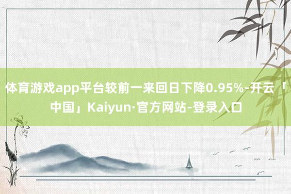体育游戏app平台较前一来回日下降0.95%-开云「中国」Kaiyun·官方网站-登录入口