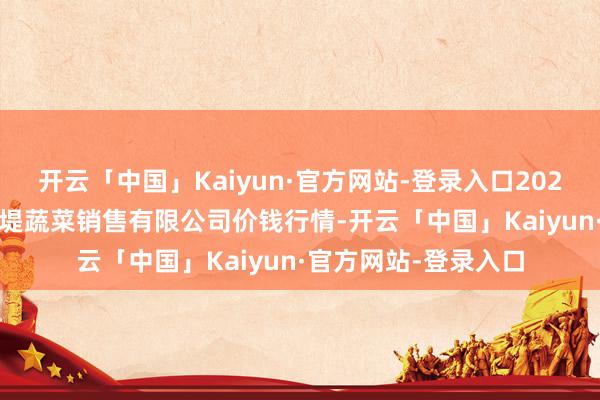 开云「中国」Kaiyun·官方网站-登录入口2025年1月11日济南曲堤蔬菜销售有限公司价钱行情-开云「中国」Kaiyun·官方网站-登录入口
