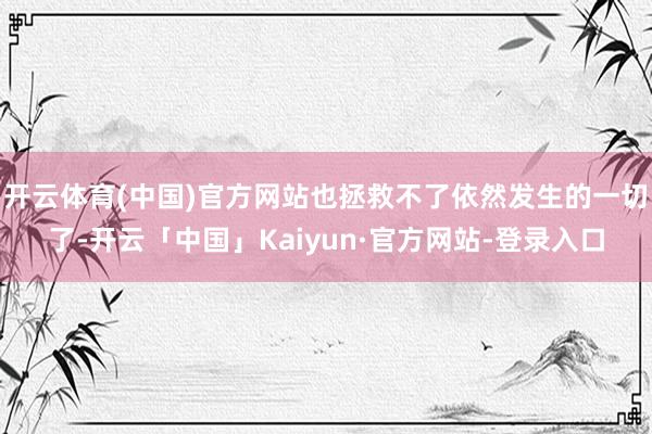 开云体育(中国)官方网站也拯救不了依然发生的一切了-开云「中国」Kaiyun·官方网站-登录入口