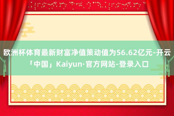欧洲杯体育最新财富净值策动值为56.62亿元-开云「中国」Kaiyun·官方网站-登录入口