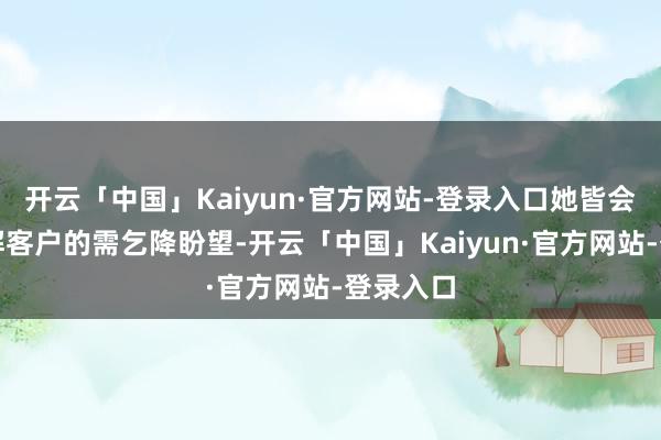 开云「中国」Kaiyun·官方网站-登录入口她皆会久了了解客户的需乞降盼望-开云「中国」Kaiyun·官方网站-登录入口