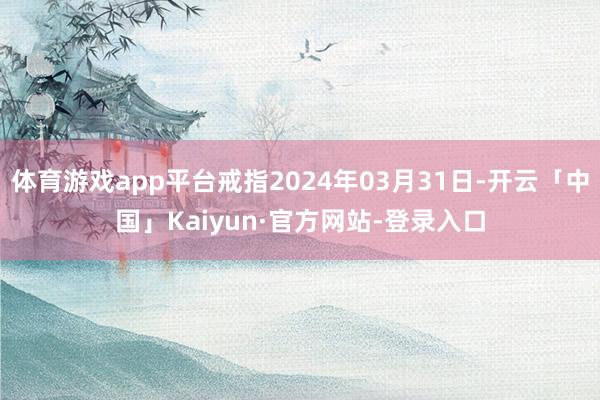 体育游戏app平台戒指2024年03月31日-开云「中国」Kaiyun·官方网站-登录入口