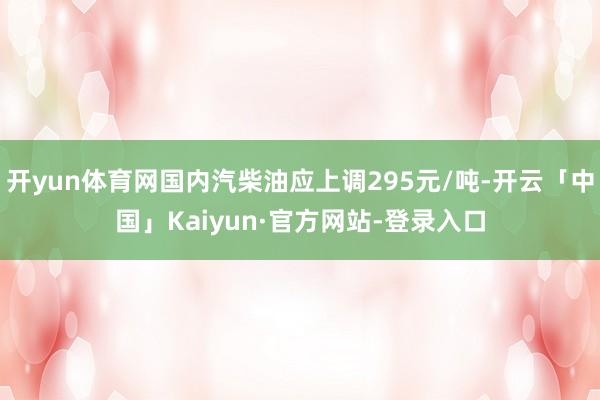 开yun体育网国内汽柴油应上调295元/吨-开云「中国」Kaiyun·官方网站-登录入口