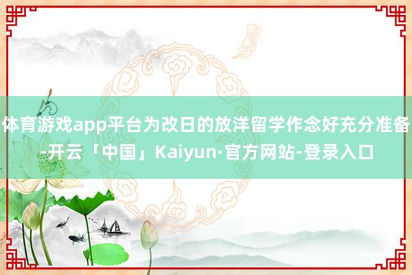 体育游戏app平台为改日的放洋留学作念好充分准备-开云「中国」Kaiyun·官方网站-登录入口