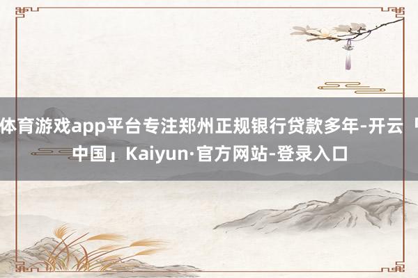 体育游戏app平台专注郑州正规银行贷款多年-开云「中国」Kaiyun·官方网站-登录入口