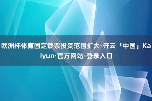 欧洲杯体育固定钞票投资范围扩大-开云「中国」Kaiyun·官方网站-登录入口