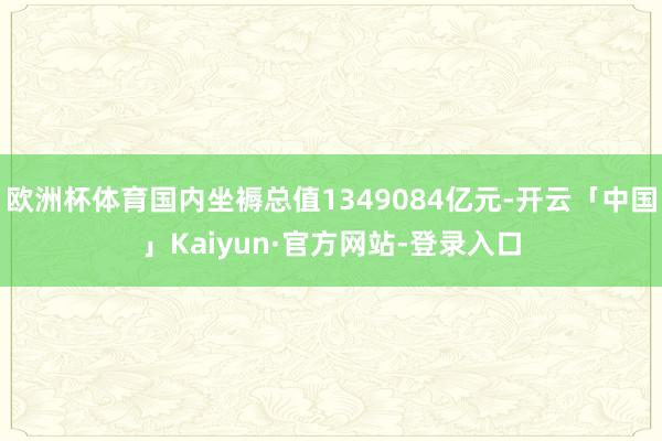 欧洲杯体育国内坐褥总值1349084亿元-开云「中国」Kaiyun·官方网站-登录入口