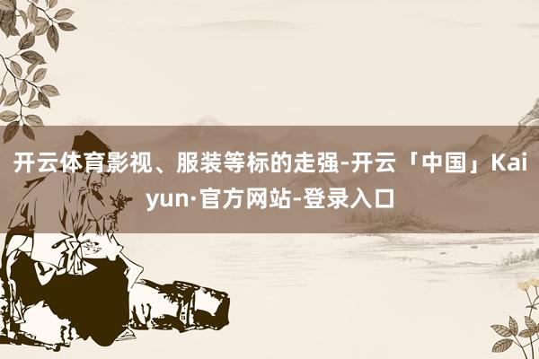 开云体育影视、服装等标的走强-开云「中国」Kaiyun·官方网站-登录入口