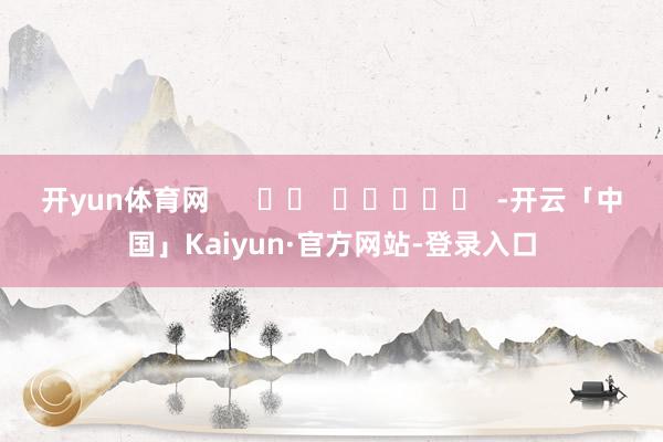 开yun体育网      		  					  -开云「中国」Kaiyun·官方网站-登录入口