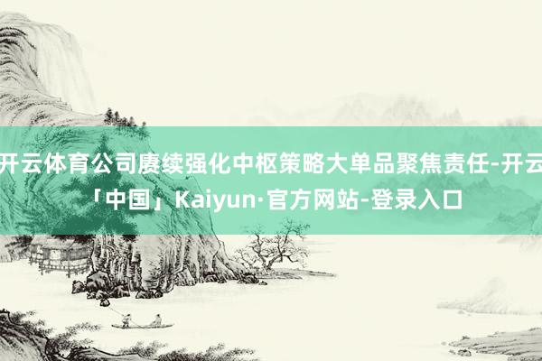 开云体育公司赓续强化中枢策略大单品聚焦责任-开云「中国」Kaiyun·官方网站-登录入口