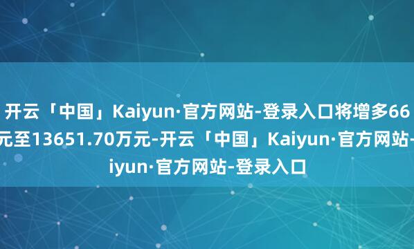 开云「中国」Kaiyun·官方网站-登录入口将增多6651.70万元至13651.70万元-开云「中国」Kaiyun·官方网站-登录入口