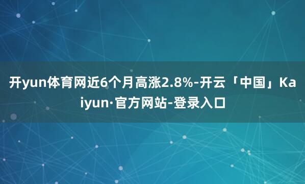 开yun体育网近6个月高涨2.8%-开云「中国」Kaiyun·官方网站-登录入口